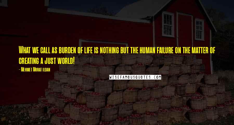 Mehmet Murat Ildan Quotes: What we call as burden of life is nothing but the human failure on the matter of creating a just world!