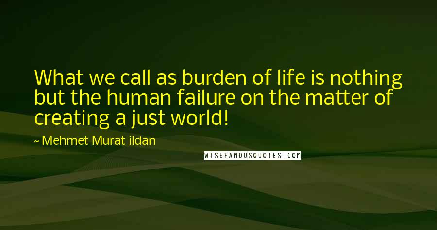 Mehmet Murat Ildan Quotes: What we call as burden of life is nothing but the human failure on the matter of creating a just world!