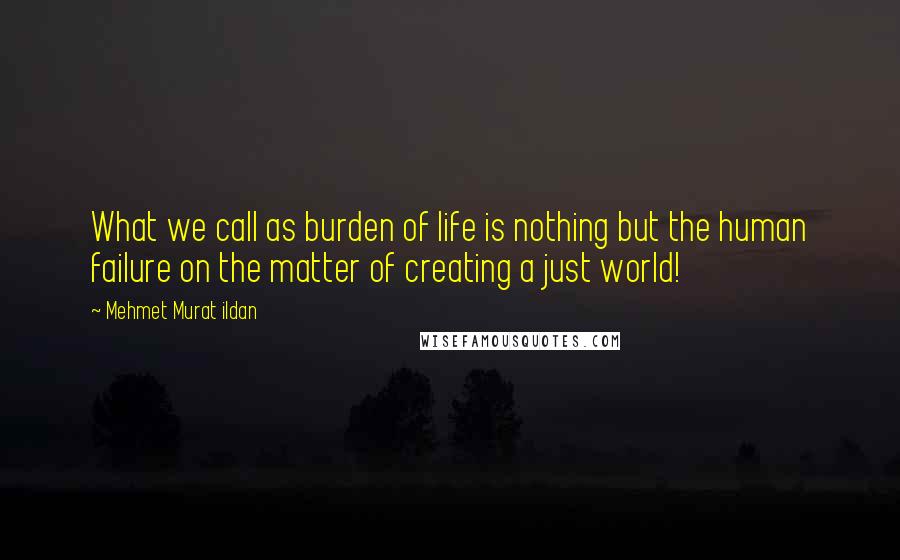 Mehmet Murat Ildan Quotes: What we call as burden of life is nothing but the human failure on the matter of creating a just world!
