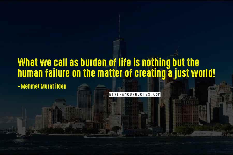 Mehmet Murat Ildan Quotes: What we call as burden of life is nothing but the human failure on the matter of creating a just world!