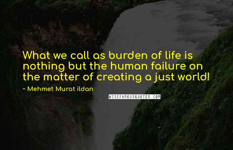 Mehmet Murat Ildan Quotes: What we call as burden of life is nothing but the human failure on the matter of creating a just world!