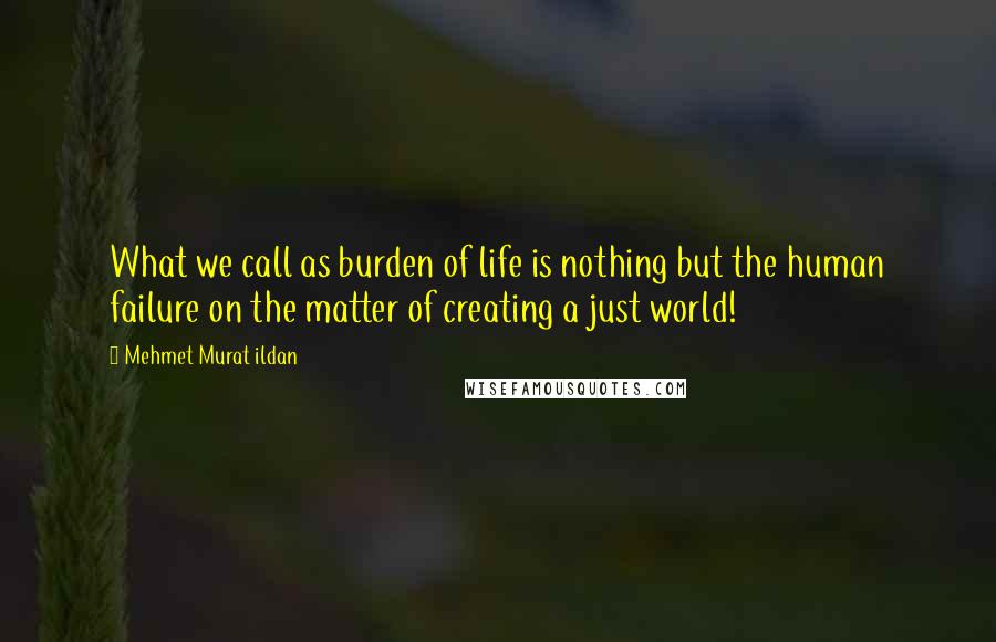 Mehmet Murat Ildan Quotes: What we call as burden of life is nothing but the human failure on the matter of creating a just world!