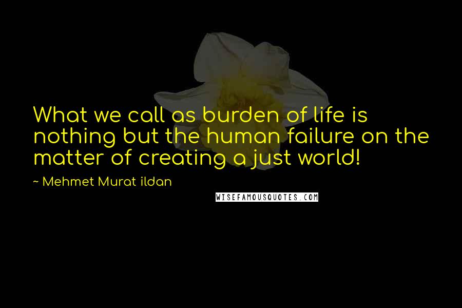 Mehmet Murat Ildan Quotes: What we call as burden of life is nothing but the human failure on the matter of creating a just world!