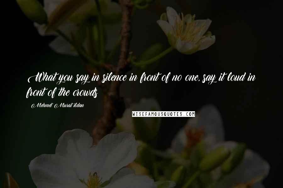 Mehmet Murat Ildan Quotes: What you say in silence in front of no one, say it loud in front of the crowds!