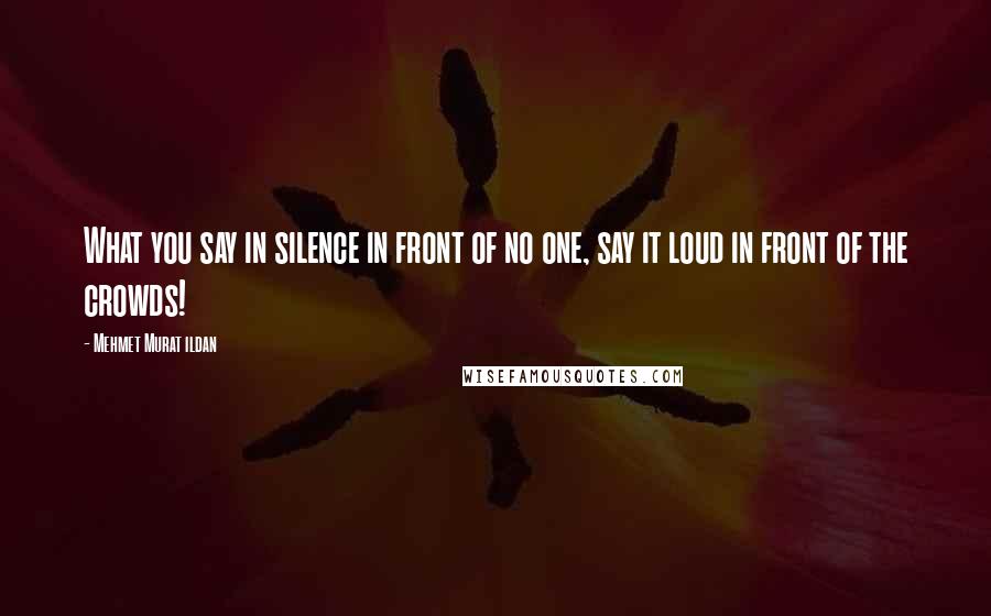 Mehmet Murat Ildan Quotes: What you say in silence in front of no one, say it loud in front of the crowds!