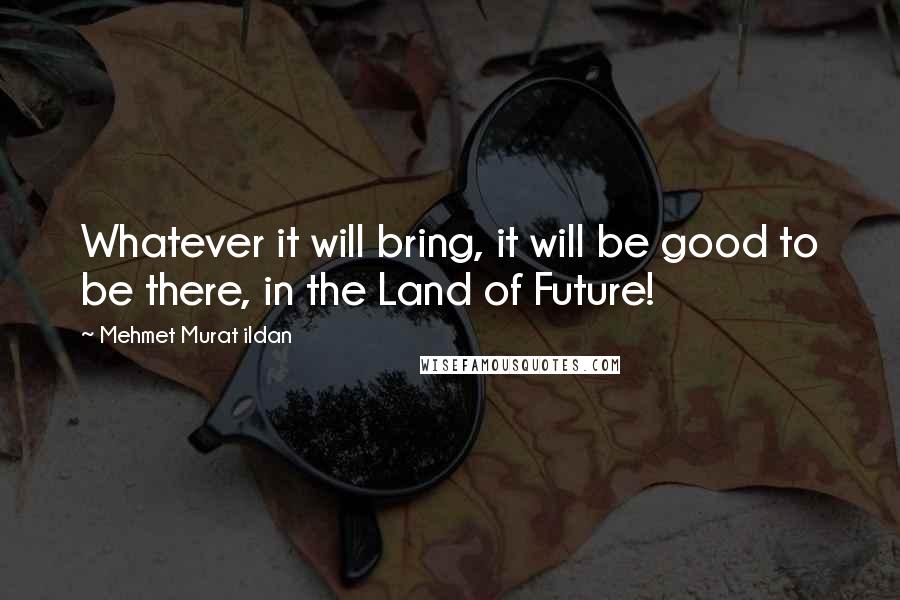 Mehmet Murat Ildan Quotes: Whatever it will bring, it will be good to be there, in the Land of Future!