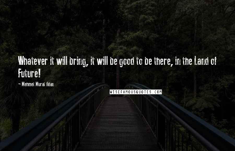 Mehmet Murat Ildan Quotes: Whatever it will bring, it will be good to be there, in the Land of Future!