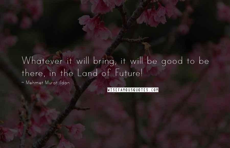 Mehmet Murat Ildan Quotes: Whatever it will bring, it will be good to be there, in the Land of Future!