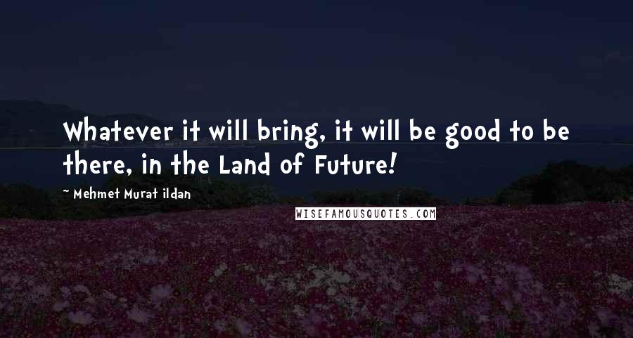 Mehmet Murat Ildan Quotes: Whatever it will bring, it will be good to be there, in the Land of Future!