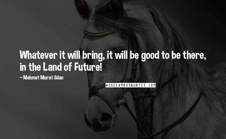 Mehmet Murat Ildan Quotes: Whatever it will bring, it will be good to be there, in the Land of Future!