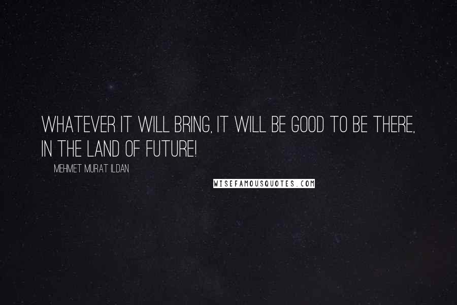 Mehmet Murat Ildan Quotes: Whatever it will bring, it will be good to be there, in the Land of Future!