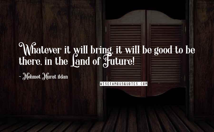 Mehmet Murat Ildan Quotes: Whatever it will bring, it will be good to be there, in the Land of Future!