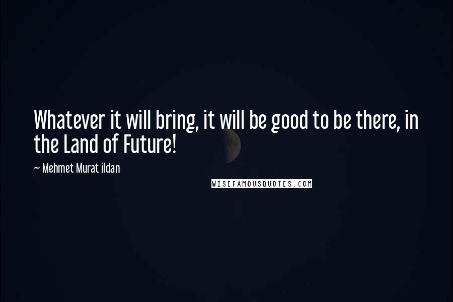 Mehmet Murat Ildan Quotes: Whatever it will bring, it will be good to be there, in the Land of Future!