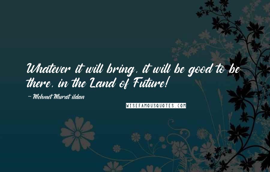 Mehmet Murat Ildan Quotes: Whatever it will bring, it will be good to be there, in the Land of Future!