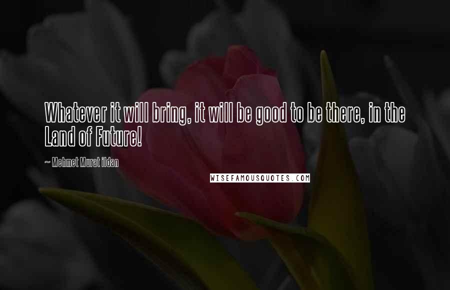 Mehmet Murat Ildan Quotes: Whatever it will bring, it will be good to be there, in the Land of Future!