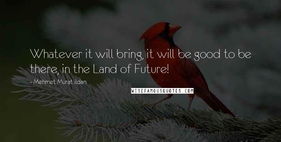 Mehmet Murat Ildan Quotes: Whatever it will bring, it will be good to be there, in the Land of Future!