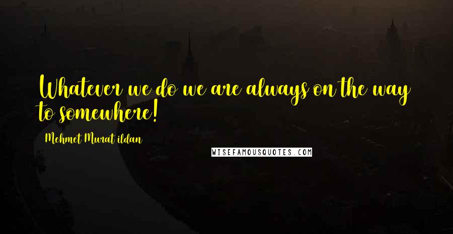 Mehmet Murat Ildan Quotes: Whatever we do we are always on the way to somewhere!