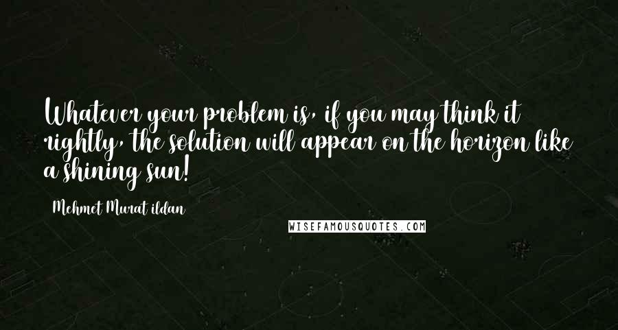 Mehmet Murat Ildan Quotes: Whatever your problem is, if you may think it rightly, the solution will appear on the horizon like a shining sun!