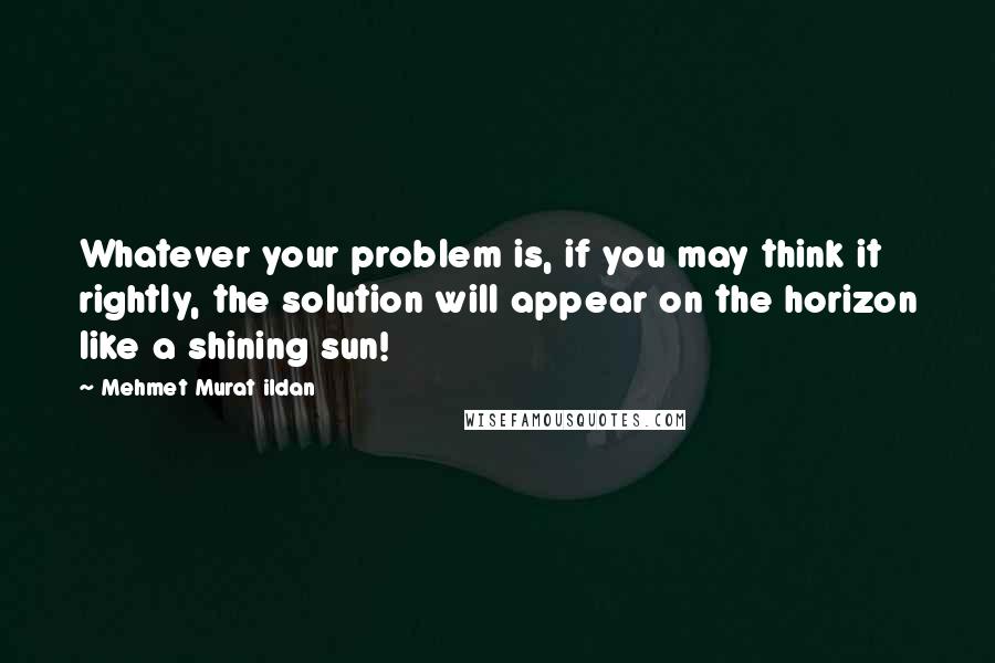 Mehmet Murat Ildan Quotes: Whatever your problem is, if you may think it rightly, the solution will appear on the horizon like a shining sun!