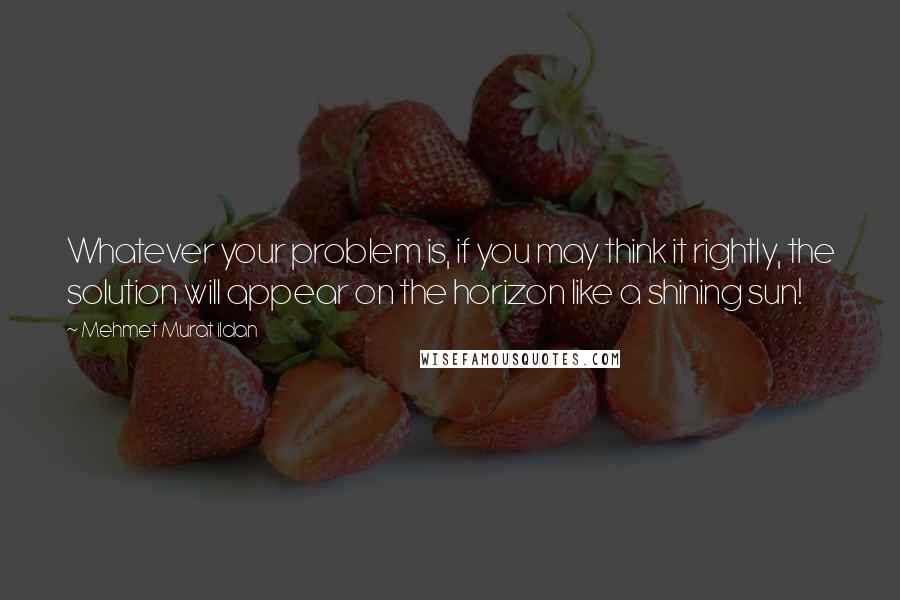 Mehmet Murat Ildan Quotes: Whatever your problem is, if you may think it rightly, the solution will appear on the horizon like a shining sun!