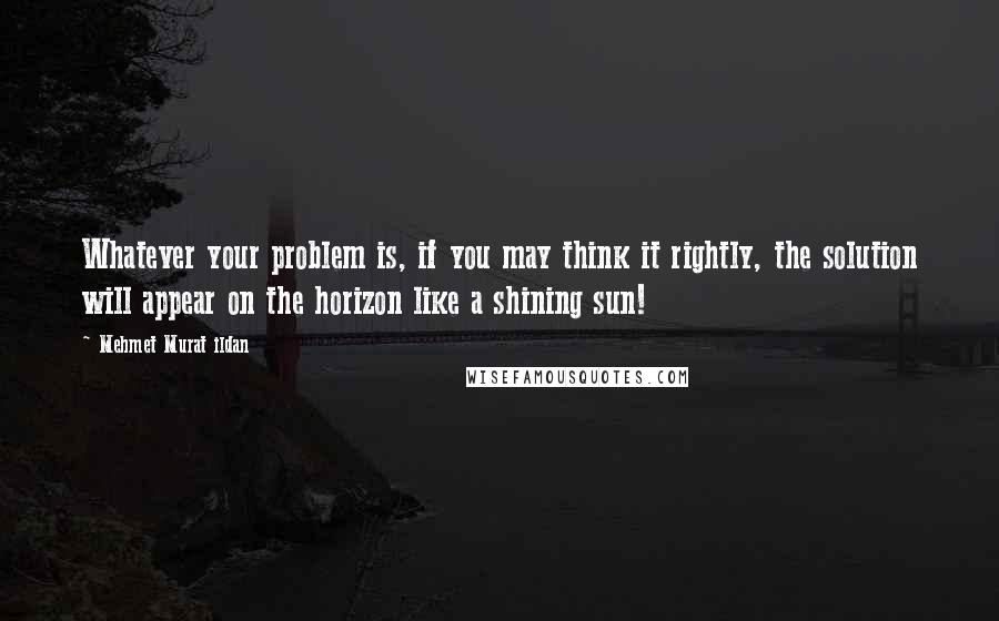 Mehmet Murat Ildan Quotes: Whatever your problem is, if you may think it rightly, the solution will appear on the horizon like a shining sun!