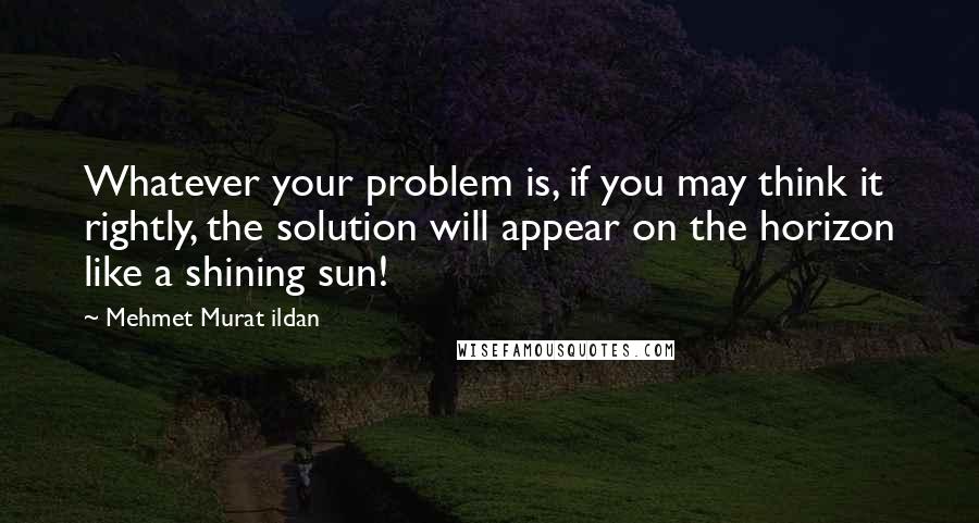 Mehmet Murat Ildan Quotes: Whatever your problem is, if you may think it rightly, the solution will appear on the horizon like a shining sun!