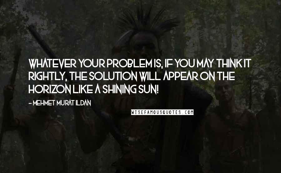 Mehmet Murat Ildan Quotes: Whatever your problem is, if you may think it rightly, the solution will appear on the horizon like a shining sun!