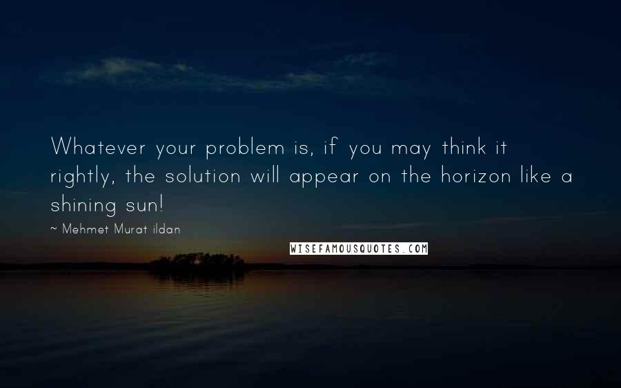 Mehmet Murat Ildan Quotes: Whatever your problem is, if you may think it rightly, the solution will appear on the horizon like a shining sun!