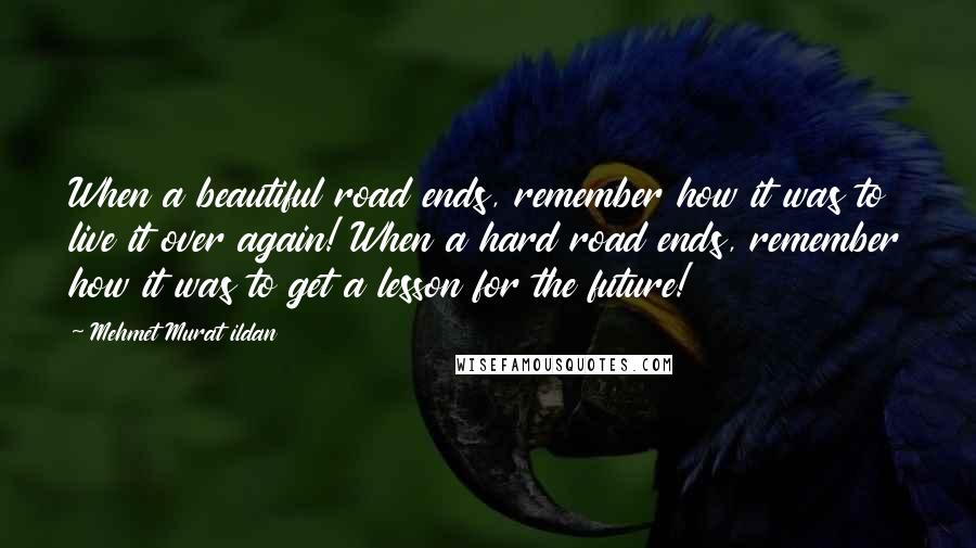 Mehmet Murat Ildan Quotes: When a beautiful road ends, remember how it was to live it over again! When a hard road ends, remember how it was to get a lesson for the future!