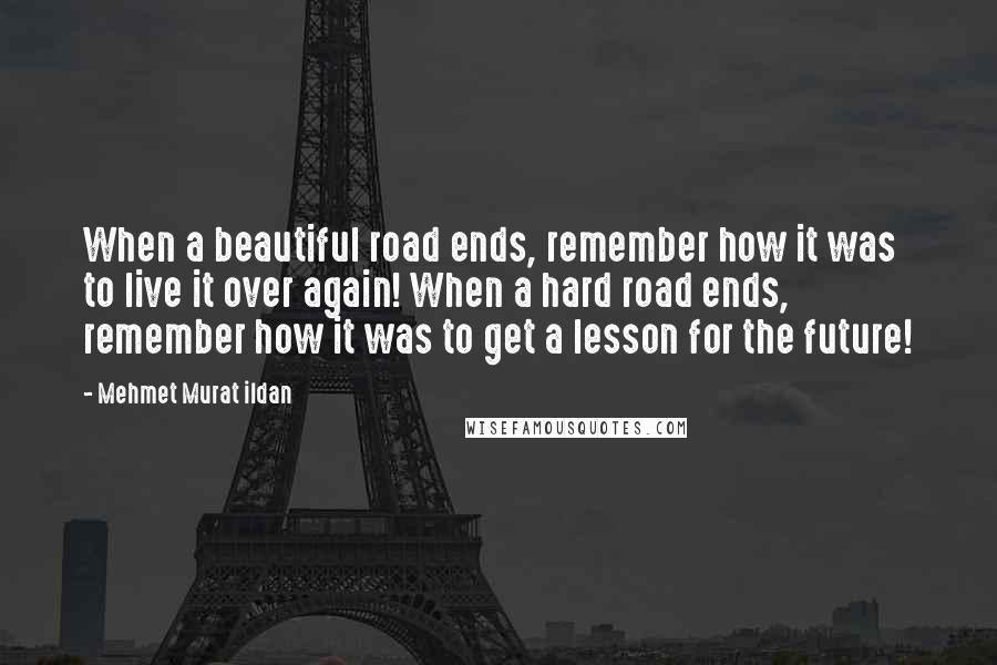Mehmet Murat Ildan Quotes: When a beautiful road ends, remember how it was to live it over again! When a hard road ends, remember how it was to get a lesson for the future!