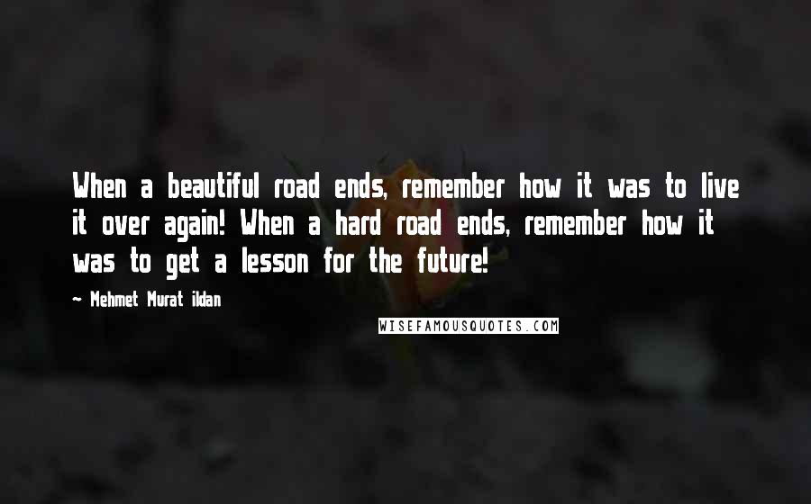 Mehmet Murat Ildan Quotes: When a beautiful road ends, remember how it was to live it over again! When a hard road ends, remember how it was to get a lesson for the future!