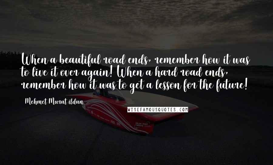 Mehmet Murat Ildan Quotes: When a beautiful road ends, remember how it was to live it over again! When a hard road ends, remember how it was to get a lesson for the future!