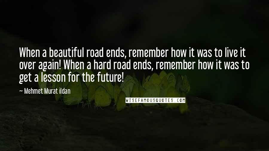 Mehmet Murat Ildan Quotes: When a beautiful road ends, remember how it was to live it over again! When a hard road ends, remember how it was to get a lesson for the future!