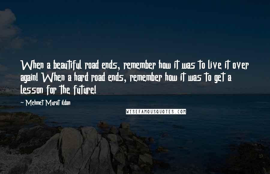 Mehmet Murat Ildan Quotes: When a beautiful road ends, remember how it was to live it over again! When a hard road ends, remember how it was to get a lesson for the future!