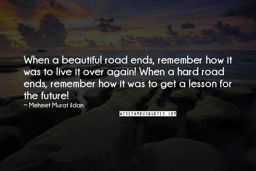 Mehmet Murat Ildan Quotes: When a beautiful road ends, remember how it was to live it over again! When a hard road ends, remember how it was to get a lesson for the future!