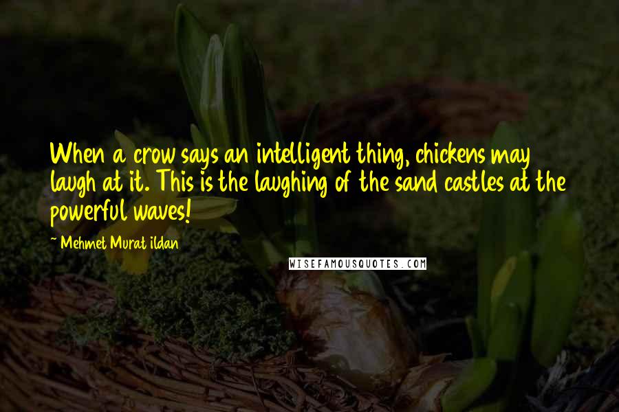 Mehmet Murat Ildan Quotes: When a crow says an intelligent thing, chickens may laugh at it. This is the laughing of the sand castles at the powerful waves!