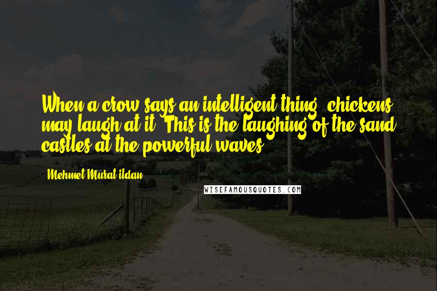 Mehmet Murat Ildan Quotes: When a crow says an intelligent thing, chickens may laugh at it. This is the laughing of the sand castles at the powerful waves!