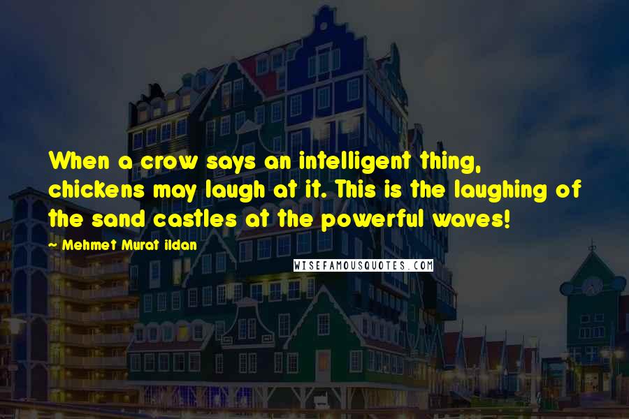 Mehmet Murat Ildan Quotes: When a crow says an intelligent thing, chickens may laugh at it. This is the laughing of the sand castles at the powerful waves!