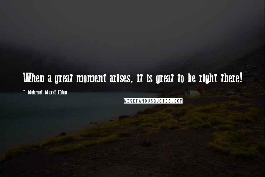 Mehmet Murat Ildan Quotes: When a great moment arises, it is great to be right there!