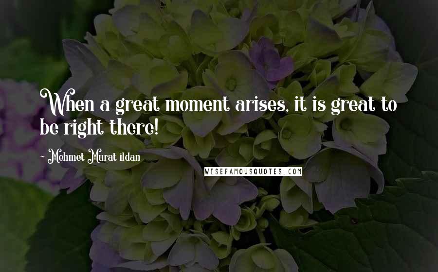 Mehmet Murat Ildan Quotes: When a great moment arises, it is great to be right there!