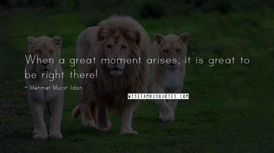 Mehmet Murat Ildan Quotes: When a great moment arises, it is great to be right there!