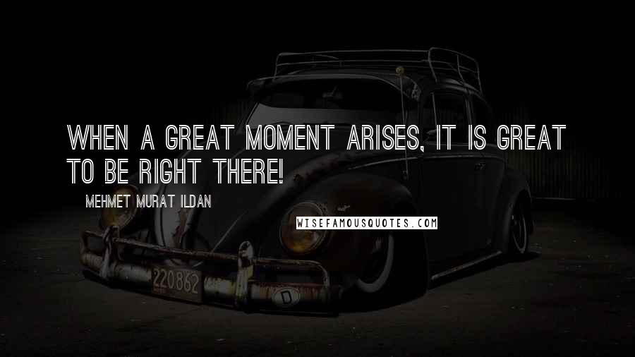 Mehmet Murat Ildan Quotes: When a great moment arises, it is great to be right there!