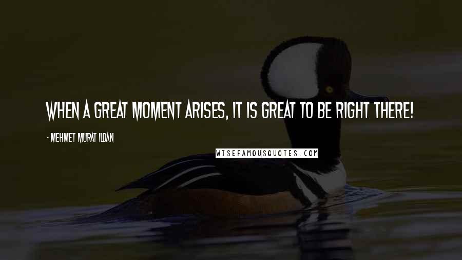 Mehmet Murat Ildan Quotes: When a great moment arises, it is great to be right there!