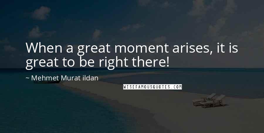 Mehmet Murat Ildan Quotes: When a great moment arises, it is great to be right there!