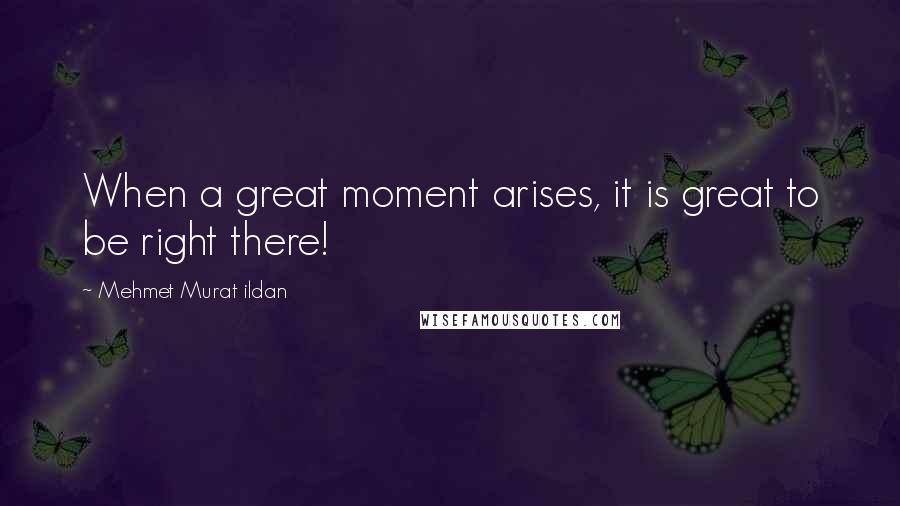 Mehmet Murat Ildan Quotes: When a great moment arises, it is great to be right there!