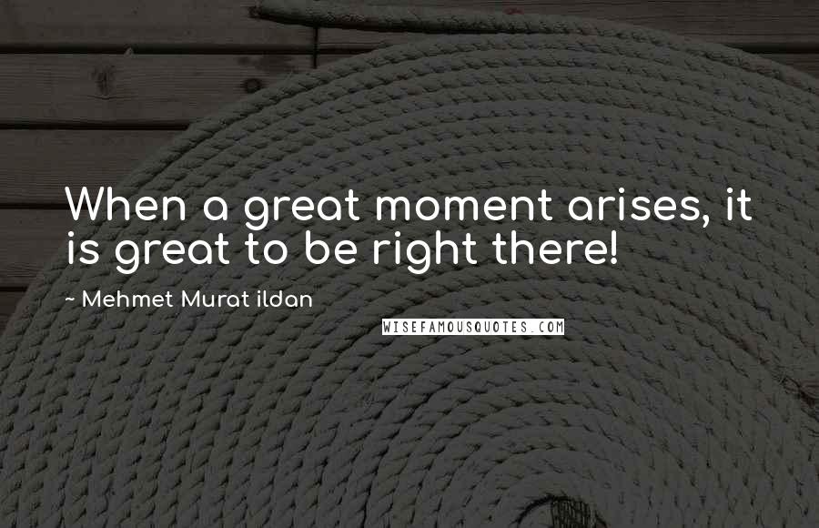 Mehmet Murat Ildan Quotes: When a great moment arises, it is great to be right there!