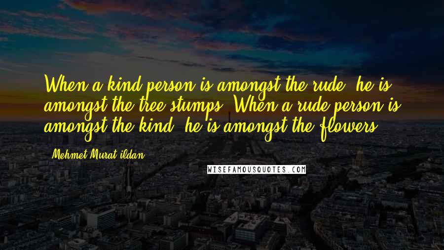 Mehmet Murat Ildan Quotes: When a kind person is amongst the rude, he is amongst the tree stumps! When a rude person is amongst the kind, he is amongst the flowers!