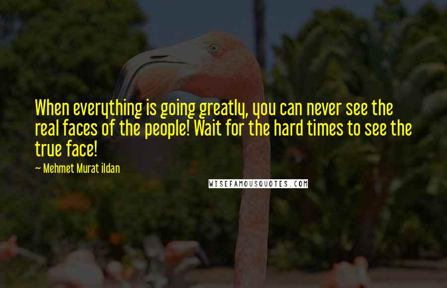 Mehmet Murat Ildan Quotes: When everything is going greatly, you can never see the real faces of the people! Wait for the hard times to see the true face!