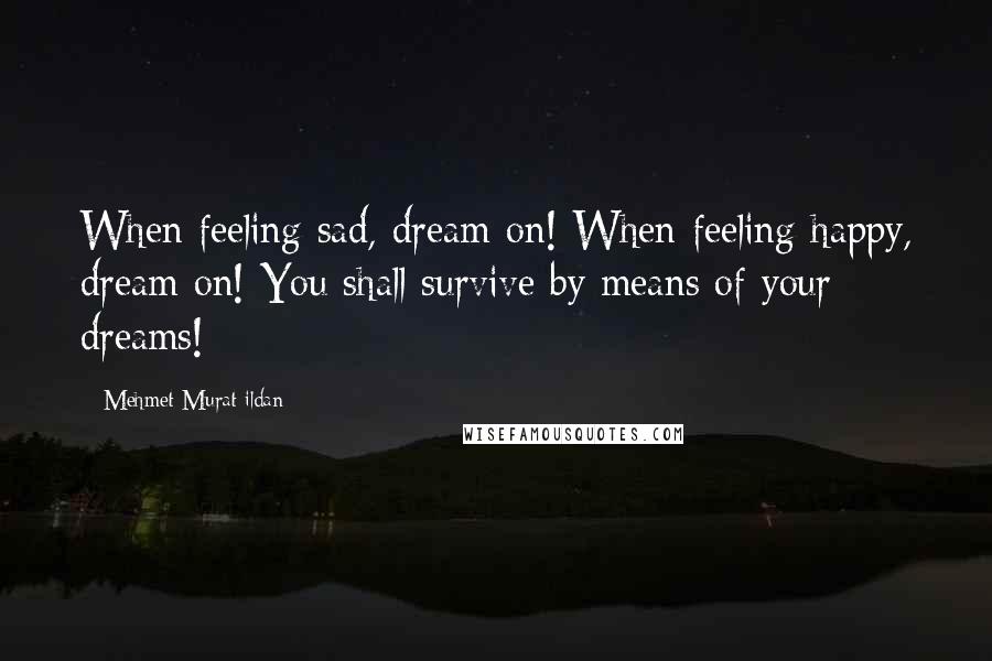 Mehmet Murat Ildan Quotes: When feeling sad, dream on! When feeling happy, dream on! You shall survive by means of your dreams!