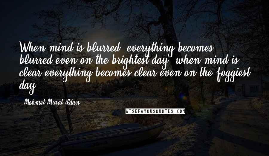 Mehmet Murat Ildan Quotes: When mind is blurred, everything becomes blurred even on the brightest day; when mind is clear everything becomes clear even on the foggiest day!